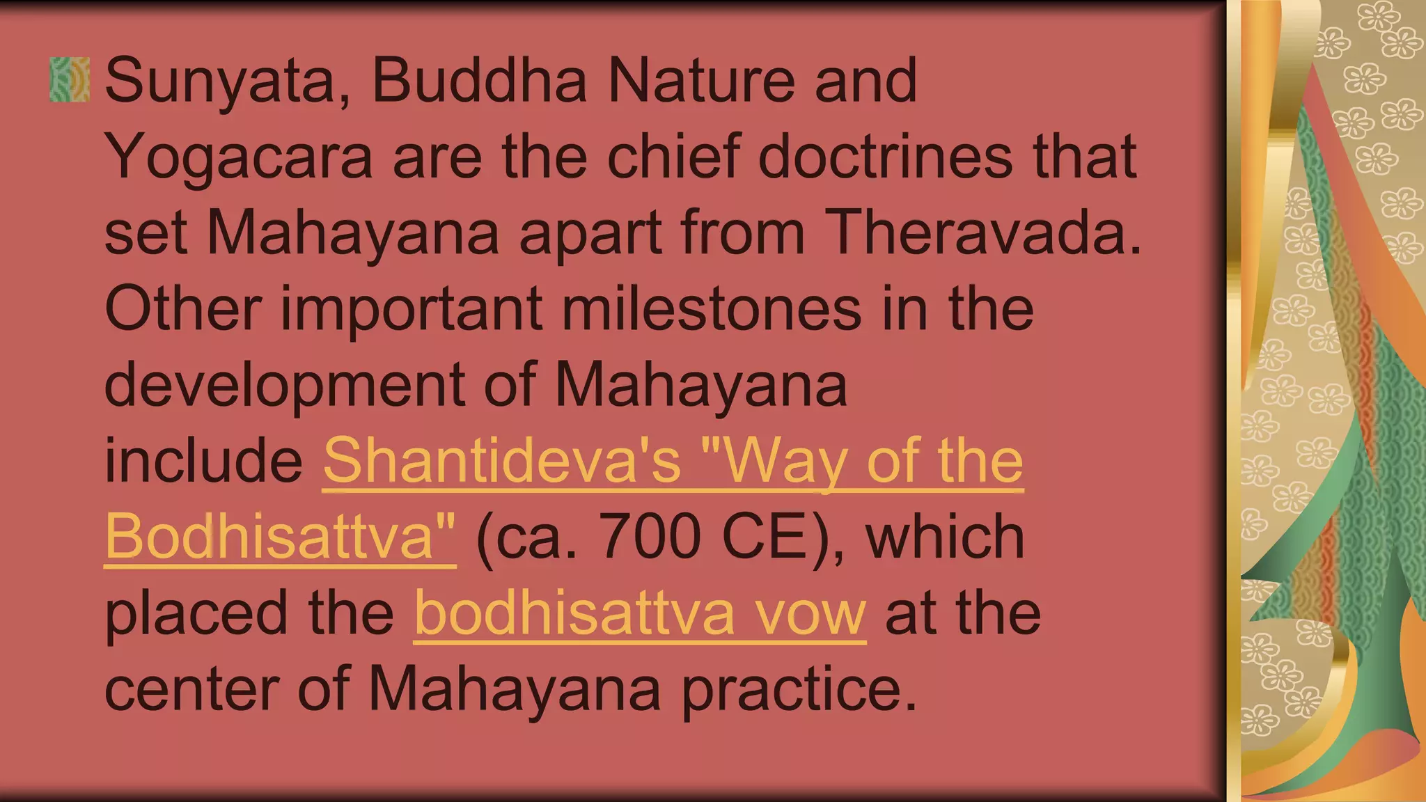 Sunyata, Buddha Nature and
Yogacara are the chief doctrines that
set Mahayana apart from Theravada.
Other important milestones in the
development of Mahayana
include Shantideva's "Way of the
Bodhisattva" (ca. 700 CE), which
placed the bodhisattva vow at the
center of Mahayana practice.
 