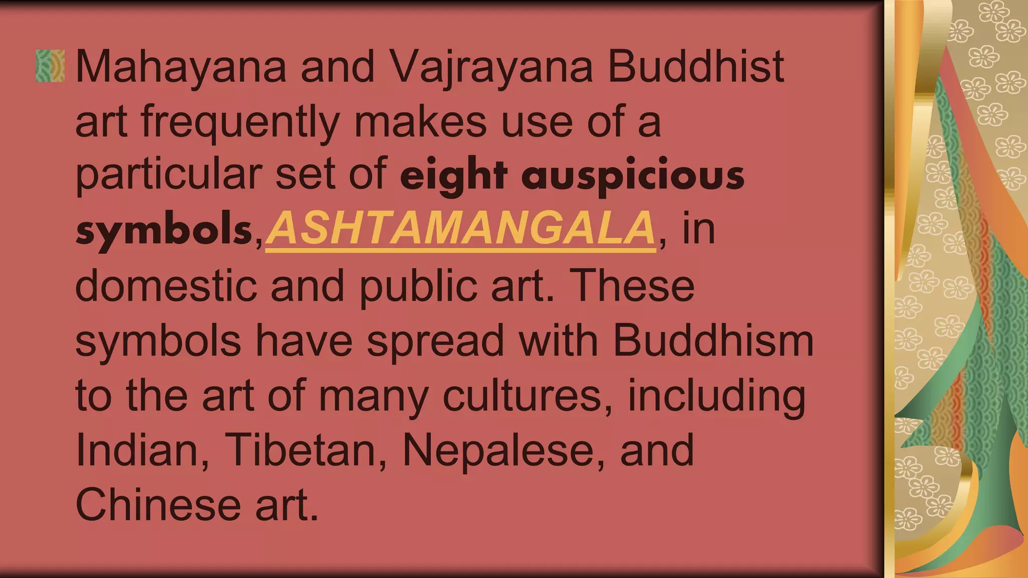 Mahayana and Vajrayana Buddhist
art frequently makes use of a
particular set of eight auspicious
symbols,ASHTAMANGALA, in
domestic and public art. These
symbols have spread with Buddhism
to the art of many cultures, including
Indian, Tibetan, Nepalese, and
Chinese art.
 