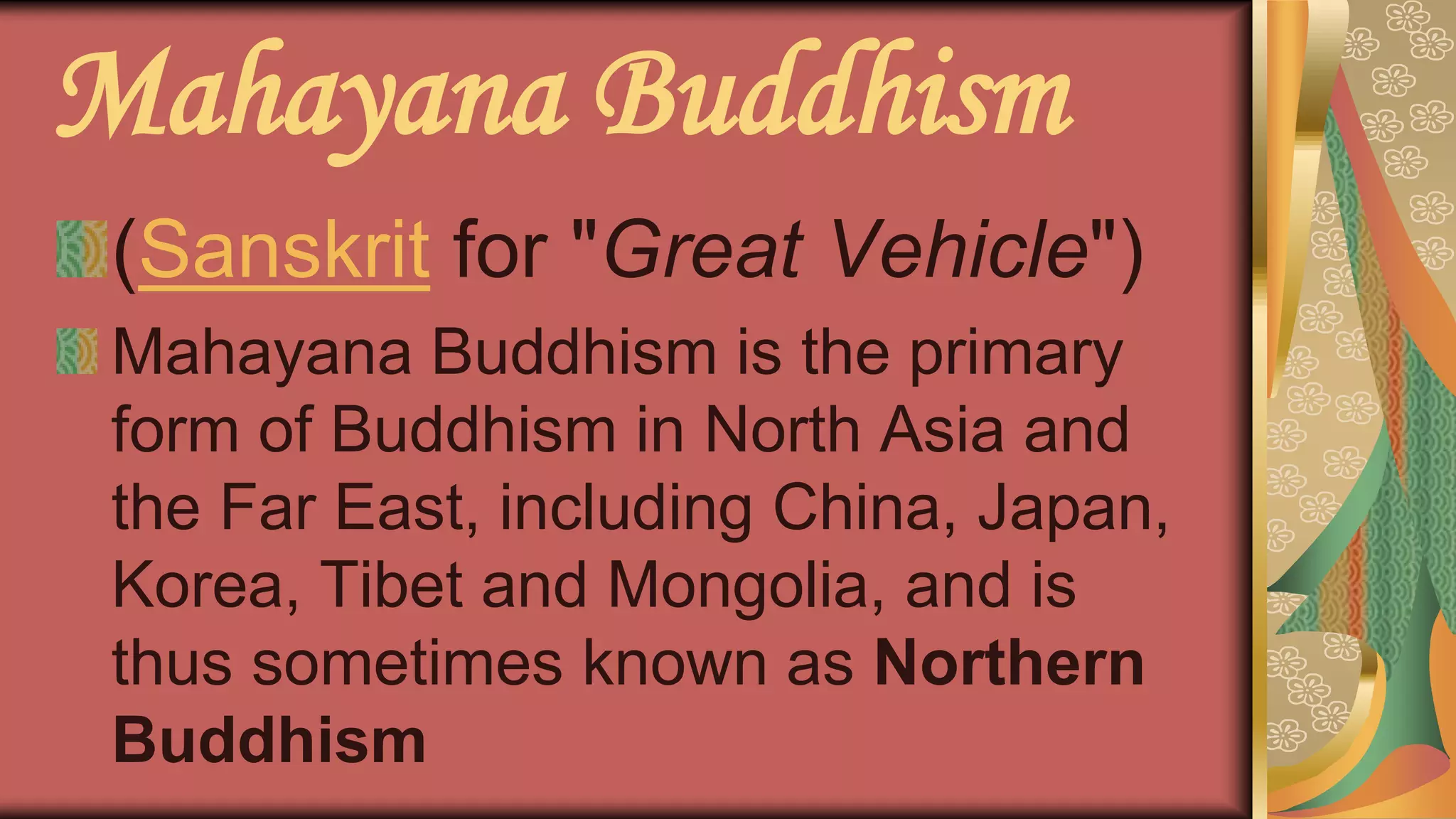 Mahayana Buddhism
(Sanskrit for "Great Vehicle")
Mahayana Buddhism is the primary
form of Buddhism in North Asia and
the Far East, including China, Japan,
Korea, Tibet and Mongolia, and is
thus sometimes known as Northern
Buddhism
 