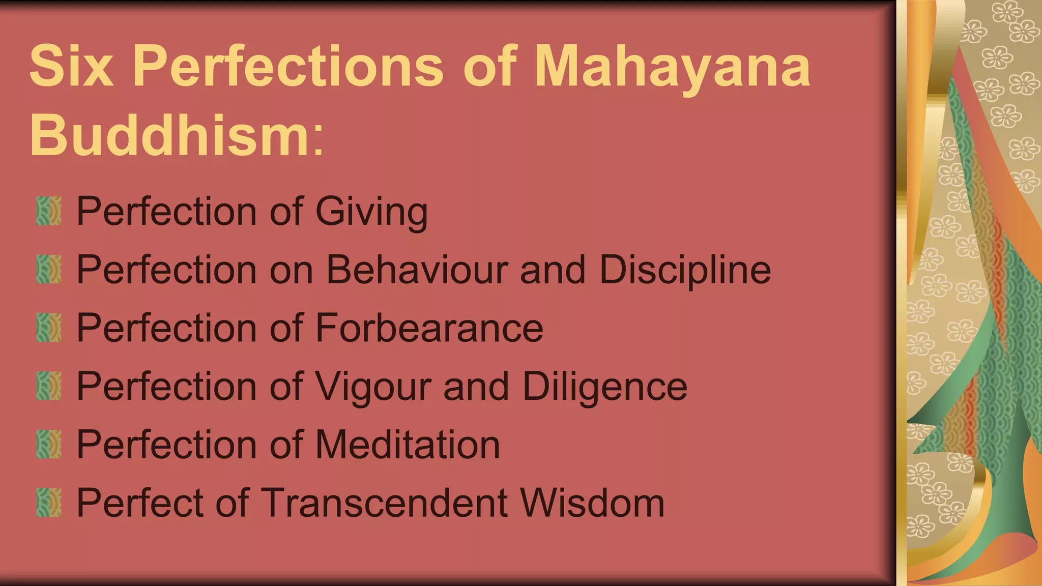 Six Perfections of Mahayana
Buddhism:
Perfection of Giving
Perfection on Behaviour and Discipline
Perfection of Forbearance
Perfection of Vigour and Diligence
Perfection of Meditation
Perfect of Transcendent Wisdom
 