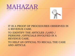MAHAZAR
• IT IS A PROOF OF PROCEDURES OBSERVED IN
A REVENUE CASE.
• TO IDENTIFY THE ARTICLES /LAND /
PERSONS /OFFICIALS INVOLVED IN A
REVENUE CASE.
• TO HELP AN OFFICIAL TO RECALL THE CASE
AND ARTICLE.
 
