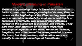 Modern planning in Pakistan
Town or city planning today is based on a number of
factors, other than more psychological factors, Even as
recent as the beginning of the 20th century, town plans
were prepared exclusively for engineers, architects or
landscape architects, who focused their attention
mostly to the alignment of avenues, and streets. They
paid very little attention to the more important
sociological aspects of the town. No doubt, schools,
hospitals, and other amenities were provided to serve
the town, but their position, and location were not
usually to the best advantage of inhabitants.
 