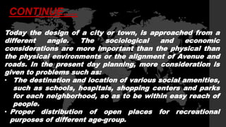 Today the design of a city or town, is approached from a
different angle. The sociological and economic
considerations are more important than the physical than
the physical environments or the alignment of Avenue and
roads. In the present day planning, more consideration is
given to problems such as:
• The destination and location of various social amenities,
such as schools, hospitals, shopping centers and parks
for each neighborhood, so as to be within easy reach of
people.
• Proper distribution of open places for recreational
purposes of different age-group.
CONTINUE.....
 