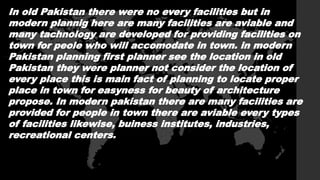 In old Pakistan there were no every facilities but in
modern plannig here are many facilities are aviable and
many tachnology are developed for providing facilities on
town for peole who will accomodate in town. in modern
Pakistan planning first planner see the location in old
Pakistan they were planner not consider the location of
every place this is main fact of planning to locate proper
place in town for easyness for beauty of architecture
propose. In modern pakistan there are many facilities are
provided for people in town there are aviable every types
of facilities likewise, buiness institutes, industries,
recreational centers.
 
