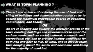 WHAT IS TOWN PLANNING ?
The art and science of ordering the use of land and
siting of buildings and communication routes so as to
secure the maximum practicable degree of economy,
convenience, and beauty
OR
An art of shaping and guiding the physical growth of the
town creating buildings and environments to meet the
various needs such as social, cultural, economic and
recreational etc. and to provide healthy conditions for
both rich and poor to live, to work, and to play or relax,
thus bringing about the social and economic well-being
for the majority of mankind.
 