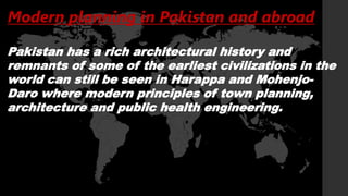 Modern planning in Pakistan and abroad
Pakistan has a rich architectural history and
remnants of some of the earliest civilizations in the
world can still be seen in Harappa and Mohenjo-
Daro where modern principles of town planning,
architecture and public health engineering.
 