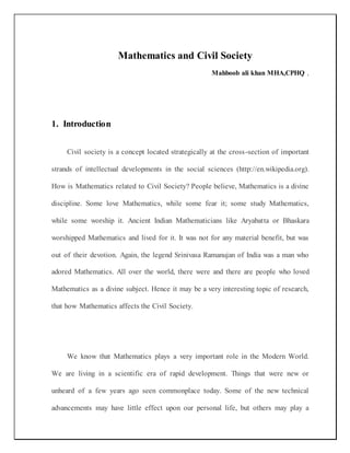 Mathematics and Civil Society
Mahboob ali khan MHA,CPHQ ,
1. Introduction
Civil society is a concept located strategically at the cross-section of important
strands of intellectual developments in the social sciences (http://en.wikipedia.org).
How is Mathematics related to Civil Society? People believe, Mathematics is a divine
discipline. Some love Mathematics, while some fear it; some study Mathematics,
while some worship it. Ancient Indian Mathematicians like Aryabatta or Bhaskara
worshipped Mathematics and lived for it. It was not for any material benefit, but was
out of their devotion. Again, the legend Srinivasa Ramanujan of India was a man who
adored Mathematics. All over the world, there were and there are people who loved
Mathematics as a divine subject. Hence it may be a very interesting topic of research,
that how Mathematics affects the Civil Society.
We know that Mathematics plays a very important role in the Modern World.
We are living in a scientific era of rapid development. Things that were new or
unheard of a few years ago seen commonplace today. Some of the new technical
advancements may have little effect upon our personal life, but others may play a
 