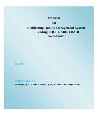 Proposal
For
Establishing Quality Management System
Leading to JCI, NABH, CBAHI
Accreditation
CLIENT -
PREPARED BY
MAHBOOB ALI KHAN MHA,CPHQ Healthcare Consultant
 