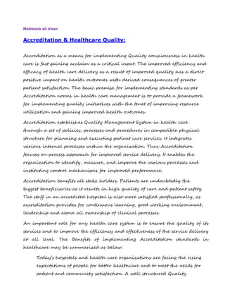 Mahboob ali khan
Accreditation & Healthcare Quality:
Accreditation as a means for implementing Quality consciousness in health
care is fast gaining acclaim as a critical input. The improved efficiency and
efficacy of health care delivery as a result of improved quality has a direct
positive impact on health outcomes with derived consequences of greater
patient satisfaction. The basic premise for implementing standards as per
Accreditation norms in health care management is to provide a framework
for implementing quality initiatives with the tenet of improving resource
utilization and gaining improved health outcomes.
Accreditation establishes Quality Management System in health care
through a set of policies, processes and procedures in compatible physical
structure for planning and executing patient care services. It integrates
various internal processes within the organization. Thus Accreditation
focuses on process approach for improved service delivery. It enables the
organization to identify, measure, and improve the various processes and
instituting control mechanisms for improved performance.
Accreditation benefits all stake holders. Patients are undoubtedly the
biggest beneficiaries as it results in high quality of care and patient safety.
The staff in an accredited hospital is also more satisfied professionally, as
accreditation provides for continuous learning, good working environment,
leadership and above all ownership of clinical processes.
An important role for any health care system is to ensure the quality of its
services and to improve the efficiency and effectiveness of the service delivery
at all level. The Benefits of implementing Accreditation standards in
healthcare may be summarized as below:
Today’s hospitals and health care organizations are facing the rising
expectations of people for better healthcare and to meet the needs for
patient and community satisfaction. A well structured Quality
 