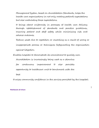 Management System, based on Accreditation Standards, helps the
health care organizations in not only meeting patient’s expectations
but also modulating these expectations.
It brings about uniformity in processes of health care delivery
through establishment of standards and practice guidelines,
ensuring patient and staff safety while minimizing risk and
adverse outcomes.
Reduce waste due to repetition or reworking as a result of wrong or
inappropriate process or techniques Safeguarding the organization
against litigation.
Enables hospital to demonstrate its commitment to quality care.
Accreditation is increasingly being used as a stimulus
for continuous improvement It also provides
opportunity to healthcare unit to benchmark with the
best.
It raises community confidence in the services provided by the hospital.
7
Mahboob ali khan
 