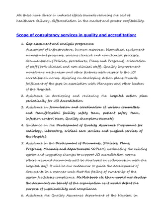 All these have direct or indirect effects towards reducing the cost of
healthcare delivery, differentiation in the market and greater profitability.
Scope of consultancy services in quality and accreditation:
1. Gap assessment and analysis programme
Assessment of infrastructure, human resources, biomedical equipment
management programs, various clinical and non clinical processes,
documentation (Policies, procedures, Plans and Programs), orientation
of staff (both clinical and non clinical staff), Quality improvement
monitoring mechanism and other features with respect to the JCI
accreditation norms. Assisting on developing Action plans towards
fulfilment of the gaps in association with Managers and other leaders
of the Hospital
2. Assistance in developing and reviewing the hospital action plan
periodically for JCI Accreditation
3. Assistance in formulation and coordination of various committees
and teams(Hospital facility safety team, patient safety team,
infection control team, Quality champions team.etc)
4. Guidance on the Development of Quality Assurance Programme for
radiology, laboratory, critical care services and surgical services of
the Hospital
5. Assistance in the Development of Documents, (Policies, Plans,
Programs, Manuals and departmental SOPs.etc) modulating the existing
system and suggesting changes to support JCI accreditation norms.
Where required documents will be developed in collaboration with the
hospital staff. It will be our endeavour to guide the development of
documents in a manner such that the feeling of ownership of the
system facilitates compliance. Mr.Mahboob ali khan would not develop
the documents on behalf of the organisation as it would defeat the
purpose of sustainability and compliance.
6. Assistance the Quality Assurance department of the Hospital in
 