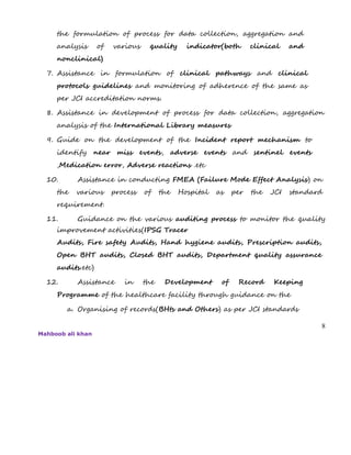the formulation of process for data collection, aggregation and
analysis of various quality indicator(both clinical and
nonclinical)
7. Assistance in formulation of clinical pathways and clinical
protocols guidelines and monitoring of adherence of the same as
per JCI accreditation norms.
8. Assistance in development of process for data collection, aggregation
analysis of the International Library measures
9. Guide on the development of the Incident report mechanism to
identify near miss events, adverse events and sentinel events
,Medication error, Adverse reactions .etc
10. Assistance in conducting FMEA (Failure Mode Effect Analysis) on
the various process of the Hospital as per the JCI standard
requirement.
11. Guidance on the various auditing process to monitor the quality
improvement activities(IPSG Tracer
Audits, Fire safety Audits, Hand hygiene audits, Prescription audits,
Open BHT audits, Closed BHT audits, Department quality assurance
audits.etc)
12. Assistance in the Development of Record Keeping
Programme of the healthcare facility through guidance on the
a. Organising of records(BHts and Others) as per JCI standards
8
Mahboob ali khan
 