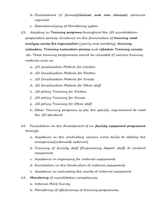 b. Development of formats(clinical and non clinical) wherever
required
c. Operationalising of Monitoring system
13. Assisting in Training programs throughout the JCI accreditation
preparation process. Guidance on the formulation of training need
analysis across the organisation (yearly and monthly), training
calendars, Training evaluation process and refresher Training courses
.etc. These training programmes would be consisted of various training
modules such as:
a. JCI sensitization Module for Leaders
b. JCI Sensitization Module for Doctors
c. JCI Sensitization Module for Nurses
d. JCI Sensitization Module for Other staff
e. JCI policy Training for Doctors
f. JCI policy Training for Nurses
g. JCI policy Training for Other staff
h. Other Training programs as per the specific requirement to meet
the JCI standard.
14. Facilitation on the development of an facility assessment programme
through
a. Assistance in the conducting various mock drills to address the
emergencies(internal& external)
b. Training of facility staff (Engineering depart. staff) to conduct
assessments
c. Assistance in organising for internal assessments
d. Facilitation in the Conduction of internal assessments
e. Assistance in evaluating the results of internal assessment
15. Monitoring of accreditation compliances
a. Internal Mock Survey
b. Monitoring of effectiveness of training programmes
 