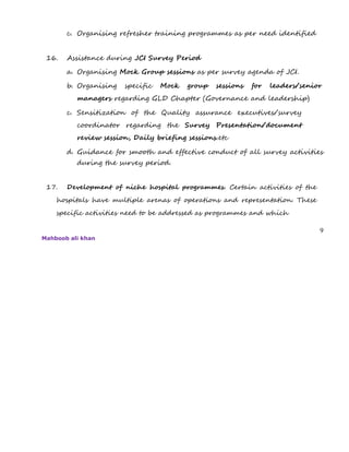 c. Organising refresher training programmes as per need identified
16. Assistance during JCI Survey Period
a. Organising Mock Group sessions as per survey agenda of JCI.
b. Organising specific Mock group sessions for leaders/senior
managers regarding GLD Chapter (Governance and leadership)
c. Sensitization of the Quality assurance executives/survey
coordinator regarding the Survey Presentation/document
review session, Daily briefing sessions.etc
d. Guidance for smooth and effective conduct of all survey activities
during the survey period.
17. Development of niche hospital programmes. Certain activities of the
hospitals have multiple arenas of operations and representation. These
specific activities need to be addressed as programmes and which
9
Mahboob ali khan
 