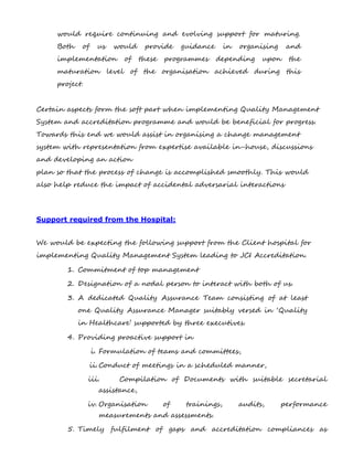 would require continuing and evolving support for maturing.
Both of us would provide guidance in organising and
implementation of these programmes depending upon the
maturation level of the organisation achieved during this
project.
Certain aspects form the soft part when implementing Quality Management
System and accreditation programme and would be beneficial for progress.
Towards this end we would assist in organising a change management
system with representation from expertise available in-house, discussions
and developing an action
plan so that the process of change is accomplished smoothly. This would
also help reduce the impact of accidental adversarial interactions
Support required from the Hospital:
We would be expecting the following support from the Client hospital for
implementing Quality Management System leading to JCI Accreditation.
1. Commitment of top management
2. Designation of a nodal person to interact with both of us.
3. A dedicated Quality Assurance Team consisting of at least
one Quality Assurance Manager suitably versed in ‘Quality
in Healthcare’ supported by three executives.
4. Providing proactive support in
i. Formulation of teams and committees,
ii.Conduct of meetings in a scheduled manner,
iii. Compilation of Documents with suitable secretarial
assistance,
iv. Organisation of trainings, audits, performance
measurements and assessments.
5. Timely fulfilment of gaps and accreditation compliances as
 