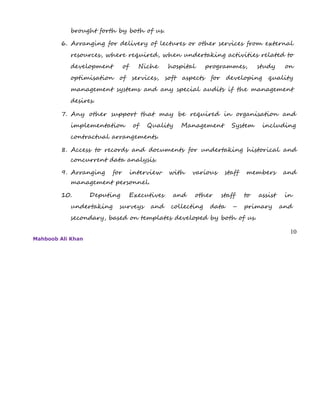 brought forth by both of us.
6. Arranging for delivery of lectures or other services from external
resources, where required, when undertaking activities related to
development of Niche hospital programmes, study on
optimisation of services, soft aspects for developing quality
management systems and any special audits if the management
desires.
7. Any other support that may be required in organisation and
implementation of Quality Management System including
contractual arrangements.
8. Access to records and documents for undertaking historical and
concurrent data analysis.
9. Arranging for interview with various staff members and
management personnel.
10. Deputing Executives and other staff to assist in
undertaking surveys and collecting data – primary and
secondary, based on templates developed by both of us.
10
Mahboob Ali Khan
 