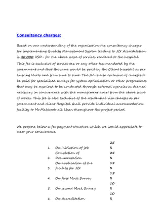 Consultancy charges:
Based on our understanding of the organisation the consultancy charges
for implementing Quality Management System leading to JCI Accreditation
is 40,000 USD- for the above scope of services rendered to the hospital.
This fee is exclusive of service tax or any other tax mandated by the
government and that the same would be paid by the Client hospital as per
existing levels and from time to time. The fee is also exclusive of charges to
be paid for specialised surveys for system optimisation or other programmes
that may be required to be conducted through external agencies as deemed
necessary in concurrence with the management apart from the above scope
of works. This fee is also exclusive of the residential visa charges as per
government and client Hospital shall provide individual accommodation
facility to Mr.Mahboob ali khan throughout the project period.
We propose below a fee payment structure which we would appreciate to
meet your concurrence.
1. On Initiation of job
25
%
2.
Completion of
Documentation
25
%
3.
On application of the
facility for JCI
15
%
4. On first Mock Survey
15
%
5. On second Mock Survey
10
%
6. On Accreditation
10
%
 