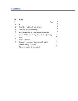 Contents
Re
f
1
2
3
4
5
6
8
Title
Pag
e
Profile: Mahboob ali khan
Competitive advantage
Accreditation & Healthcare Quality
Scope of consultancy services in quality
and
Accreditation
Support required from the Hospital
Consultancy charges
Time lines for the project
3
5
6
7
8
1
0
1
1
1
2
 