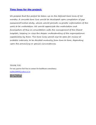 Time lines for the project:
We propose that the project be taken up on the defined time lines of 12
months. A concrete time line would be developed upon completion of gap
assessment/initial study, which would provide us greater information of the
work to be undertaken. We would appreciate the modulation and
finalisation of this in consultation with the management of the Client
hospital, keeping in view the deeper understanding of the organisational
capabilities by them. The time lines would also be open for review at
suitable intervals, to be decided mutually from time to time, depending
upon the prevailing or special circumstances.
THANK YOU
For any queries feel free to contact for healthcare consultancy
mahboob804@yahoo.co.in
00918790309122
00914064502081
 