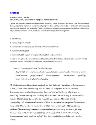 Profile:
MAHBOOB ALI KHAN
Bsc,MHA,CPHQ (Masters in Hospital Administration)
I guide and facilitate healthcare organizations (hospitals, clinics, polyclinics or health care professionals)to
define, document, implement and continually improve their working systems based on Quality principles and
International standards like JCIA,NABH,CBAHI.i am Masters in healthcare management and CPHQ USA and has
10 years of experience in CBAHI,NABH, JCIA accreditation in operations management.
1) Initial Review
2) Training Programs for staff
3) Complete documentation as per standards with forms and formats
4) Implementation Support
5) Readiness Audit & support till hospital is NABH,CBAHI or JCIA accredited
In order to strengthen the competitiveness of hospitals, clinics & Healthcare Industries ,i am presently in india
my mobile number 918790309122.my email is mahboob804@yahoo.co.in.
Over 9 Years experience in Healthcare
Expertise in implementing Accreditation standards, Training and
continuous professional Development Continuous quality
improvement and patient safety
Mr.Mahboob ali khan has worked in the field of Healthcare Consultancy
since, 2004 after obtaining his Masters in Hospital Administration,
Osmania University, Hyderabad. Currently Mr.Mahboob ali khan is
working in the one of the leading Healthcare Consultancy firm in India,
Astron Healthcare Consultants Private Limited as Manager South
consulting JCI accreditation and NABH accreditation program in various
hospitals. Mr.Mahboob ali khan is also associated with Federation of
Indian Chambers of commerce and Industry as a Jury member for the
annual evaluation on “Excellence in healthcare award for quality
improvement and patient safety” for the Hospitals and laboratories in
India.
 