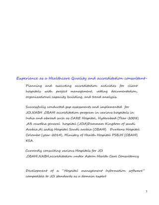 Experience as a Healthcare Quality and accreditation consultant-
Planning and executing accreditation activities for client
hospitals with project management, vetting documentation,
organizational capacity building, and trend analysis.
Successfully conducted gap assessments and implemented for
JCI,NABH ,CBAHI accreditation program in various hospitals in
India and abroad such as CARE Hospital, Hyderabad (Year-2008)
,AR rawdha general hospital (JCIA)Dammam Kingdom of saudi
Arabia,Al sadiq Hospital Saudi arabia (CBAHI) Durdans Hospital
Colombo (year-2014), Ministry of Health Hospital PSBJH (CBAHI)
KSA.
Currently consulting various Hospitals for JCI
,CBAHI,NABH,accreditation under Astron Health Care Consultancy
Development of a “Hospital management Information software”
compatible to JCI standards as a domain expert
3
 
