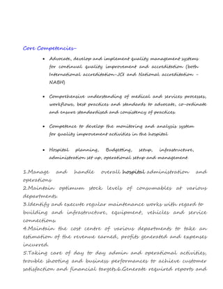 Core Competencies-
 Advocate, develop and implement quality management systems
for continual quality improvement and accreditation (both
International accreditation-JCI and National accreditation -
NABH)
 Comprehensive understanding of medical and services processes,
workflows, best practices and standards to advocate, co-ordinate
and ensure standardised and consistency of practices.
 Competence to develop the monitoring and analysis system
for quality improvement activities in the hospital
 Hospital planning, Budgetting, setup, infrastructure,
administration set up, operational setup and management.
1.Manage and handle overall hospital administration and
operations
2.Maintain optimum stock levels of consumables at various
departments.
3.Identify and execute regular maintenance works with regard to
building and infrastructure, equipment, vehicles and service
connections.
4.Maintain the cost centre of various departments to take an
estimation of the revenue earned, profits generated and expenses
incurred.
5.Taking care of day to day admin and operational activities,
trouble shooting and business performances to achieve customer
satisfaction and financial targets.6.Generate required reports and
 