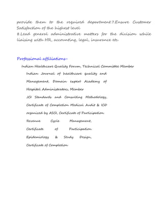provide them to the required department.7.Ensure Customer
Satisfaction of the highest level
8.Lead general administrative matters for the division while
liaising with HR, accounting, legal, insurance etc.
Professional affiliations-
Indian Healthcare Quality Forum, Technical Committee Member
Indian Journal of healthcare quality and
Management, Domain expert Academy of
Hospital Administrators, Member
JCI Standards and Consulting Methodology,
Certificate of Completion Medical Audit & ICD
organized by ASCI, Certificate of Participation
Revenue Cycle Management,
Certificate of Participation
Epidemiology & Study Design,
Certificate of Completion
 