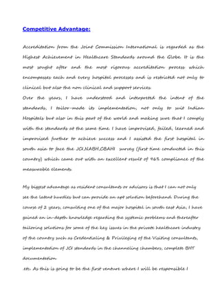 Competitive Advantage:
Accreditation from the Joint Commission International is regarded as the
Highest Achievement in Healthcare Standards around the Globe. It is the
most sought after and the most rigorous accreditation process which
encompasses each and every hospital processes and is restricted not only to
clinical but also the non clinical and support services.
Over the years, I have understood and interpreted the intent of the
standards, I tailor-made its implementation, not only to suit Indian
Hospitals but also in this part of the world and making sure that I comply
with the standards at the same time. I have improvised, failed, learned and
improvised further to achieve success and I assisted the first hospital in
south asia to face the JCI,NABH,CBAHI survey (first time conducted in this
country) which came out with an excellent result of 96% compliance of the
measurable elements.
My biggest advantage as resident consultants or advisors is that I can not only
see the latent hurdles but can provide an apt solution beforehand. During the
course of 2 years, consulting one of the major hospital in south east Asia, I have
gained an in-depth knowledge regarding the systemic problems and thereafter
tailoring solutions for some of the key issues in the private healthcare industry
of the country such as Credentialing & Privileging of the Visiting consultants,
implementation of JCI standards in the channeling chambers, complete BHT
documentation
.etc. As this is going to be the first venture where I will be responsible I
 