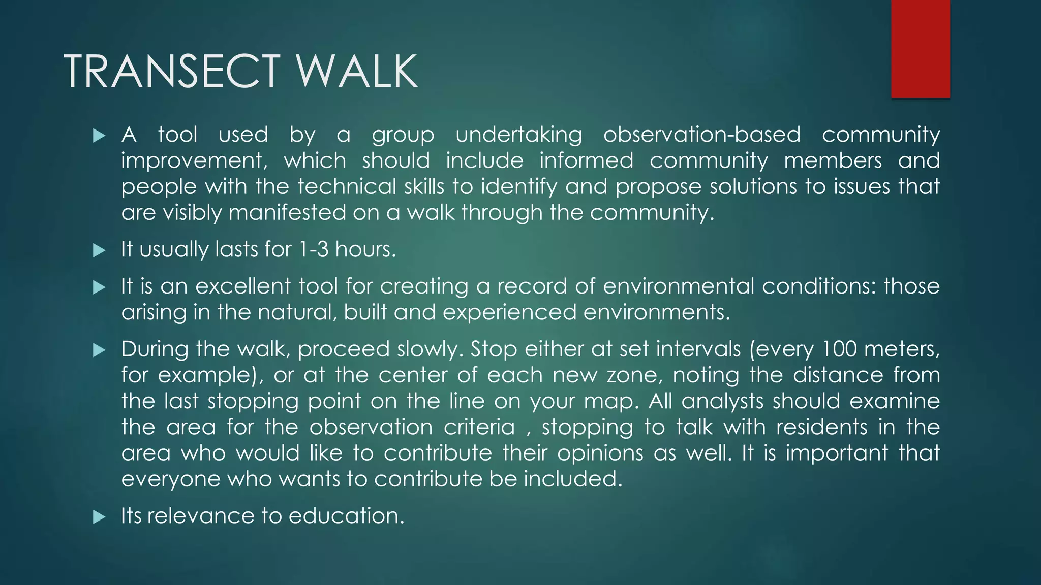 TRANSECT WALK
 A tool used by a group undertaking observation-based community
improvement, which should include informed community members and
people with the technical skills to identify and propose solutions to issues that
are visibly manifested on a walk through the community.
 It usually lasts for 1-3 hours.
 It is an excellent tool for creating a record of environmental conditions: those
arising in the natural, built and experienced environments.
 During the walk, proceed slowly. Stop either at set intervals (every 100 meters,
for example), or at the center of each new zone, noting the distance from
the last stopping point on the line on your map. All analysts should examine
the area for the observation criteria , stopping to talk with residents in the
area who would like to contribute their opinions as well. It is important that
everyone who wants to contribute be included.
 Its relevance to education.
 