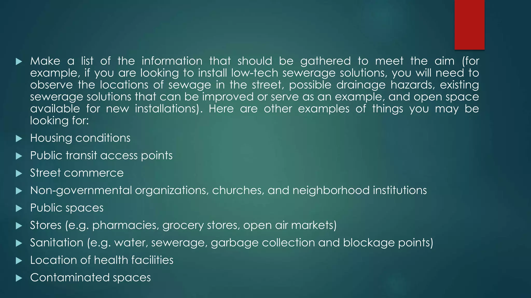  Make a list of the information that should be gathered to meet the aim (for
example, if you are looking to install low-tech sewerage solutions, you will need to
observe the locations of sewage in the street, possible drainage hazards, existing
sewerage solutions that can be improved or serve as an example, and open space
available for new installations). Here are other examples of things you may be
looking for:
 Housing conditions
 Public transit access points
 Street commerce
 Non-governmental organizations, churches, and neighborhood institutions
 Public spaces
 Stores (e.g. pharmacies, grocery stores, open air markets)
 Sanitation (e.g. water, sewerage, garbage collection and blockage points)
 Location of health facilities
 Contaminated spaces
 