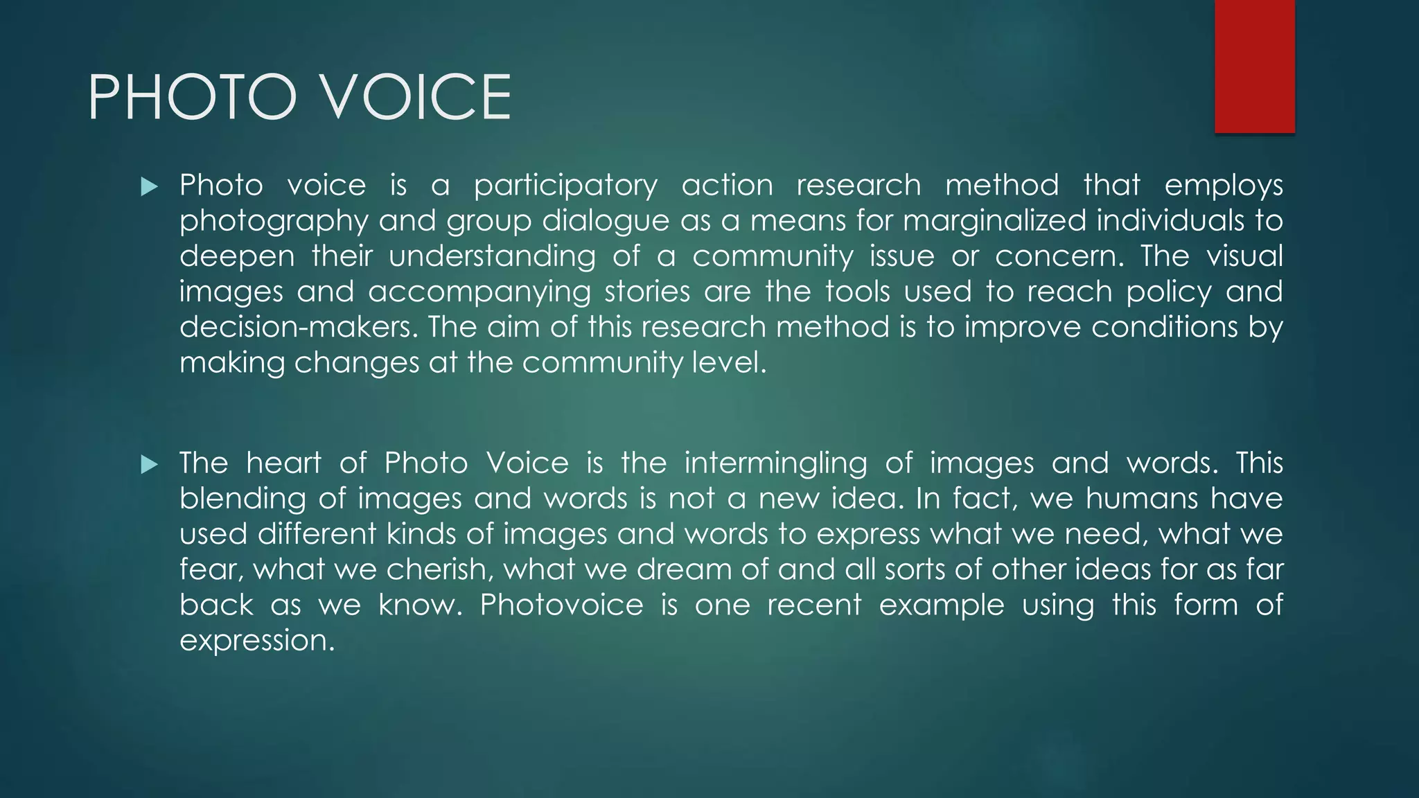 PHOTO VOICE
 Photo voice is a participatory action research method that employs
photography and group dialogue as a means for marginalized individuals to
deepen their understanding of a community issue or concern. The visual
images and accompanying stories are the tools used to reach policy and
decision-makers. The aim of this research method is to improve conditions by
making changes at the community level.
 The heart of Photo Voice is the intermingling of images and words. This
blending of images and words is not a new idea. In fact, we humans have
used different kinds of images and words to express what we need, what we
fear, what we cherish, what we dream of and all sorts of other ideas for as far
back as we know. Photovoice is one recent example using this form of
expression.
 