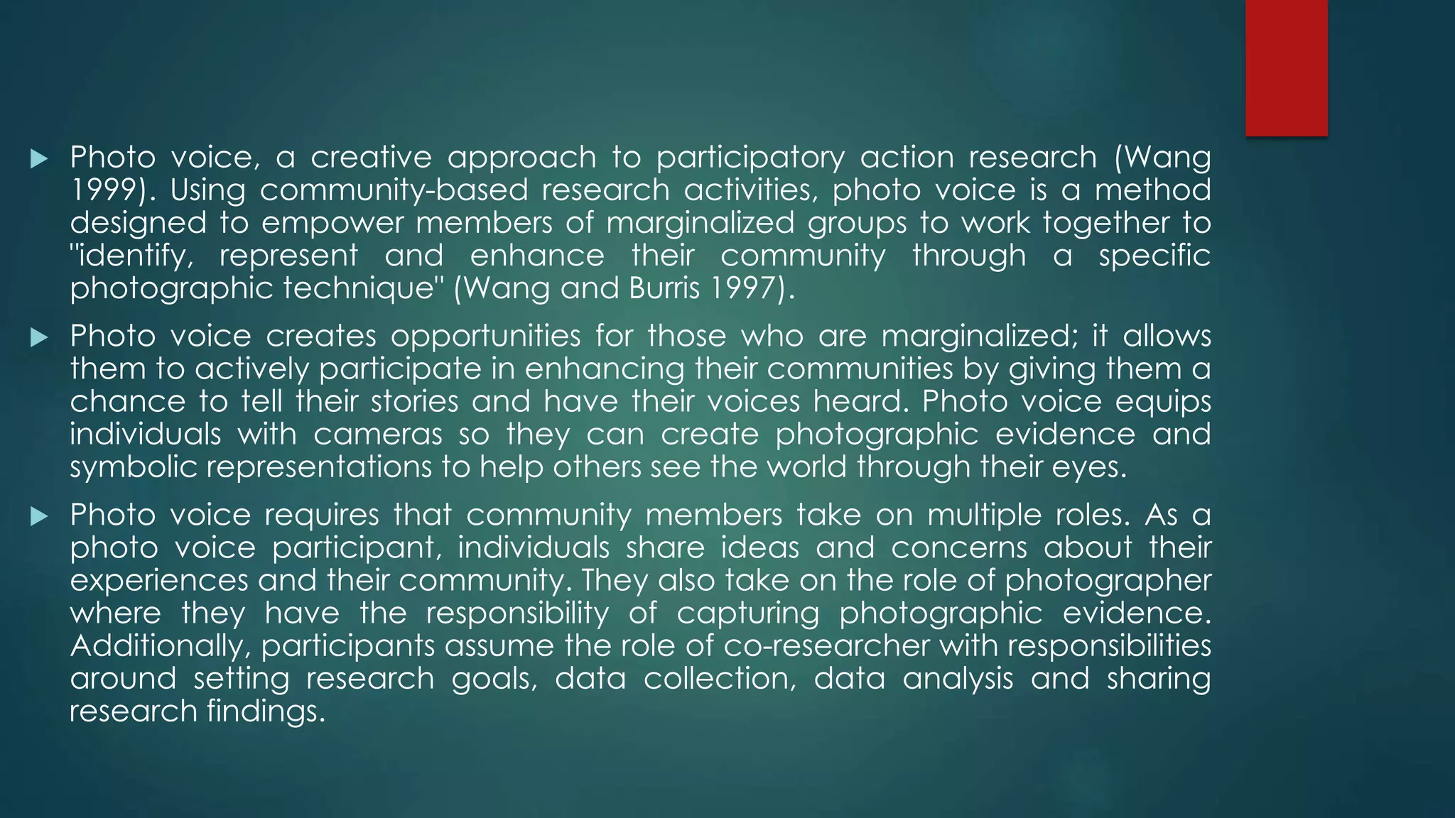  Photo voice, a creative approach to participatory action research (Wang
1999). Using community-based research activities, photo voice is a method
designed to empower members of marginalized groups to work together to
"identify, represent and enhance their community through a specific
photographic technique" (Wang and Burris 1997).
 Photo voice creates opportunities for those who are marginalized; it allows
them to actively participate in enhancing their communities by giving them a
chance to tell their stories and have their voices heard. Photo voice equips
individuals with cameras so they can create photographic evidence and
symbolic representations to help others see the world through their eyes.
 Photo voice requires that community members take on multiple roles. As a
photo voice participant, individuals share ideas and concerns about their
experiences and their community. They also take on the role of photographer
where they have the responsibility of capturing photographic evidence.
Additionally, participants assume the role of co-researcher with responsibilities
around setting research goals, data collection, data analysis and sharing
research findings.
 