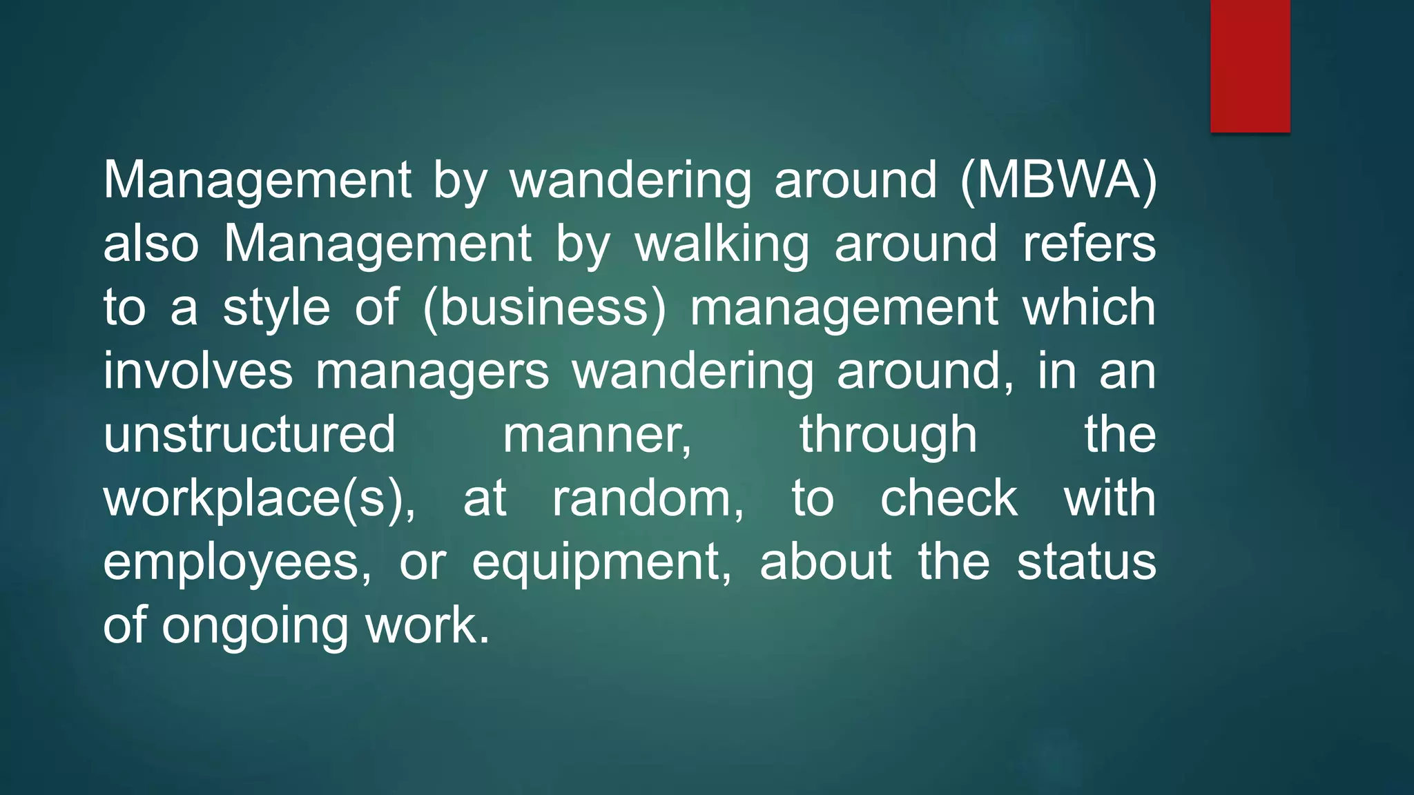 Management by wandering around (MBWA)
also Management by walking around refers
to a style of (business) management which
involves managers wandering around, in an
unstructured manner, through the
workplace(s), at random, to check with
employees, or equipment, about the status
of ongoing work.
 