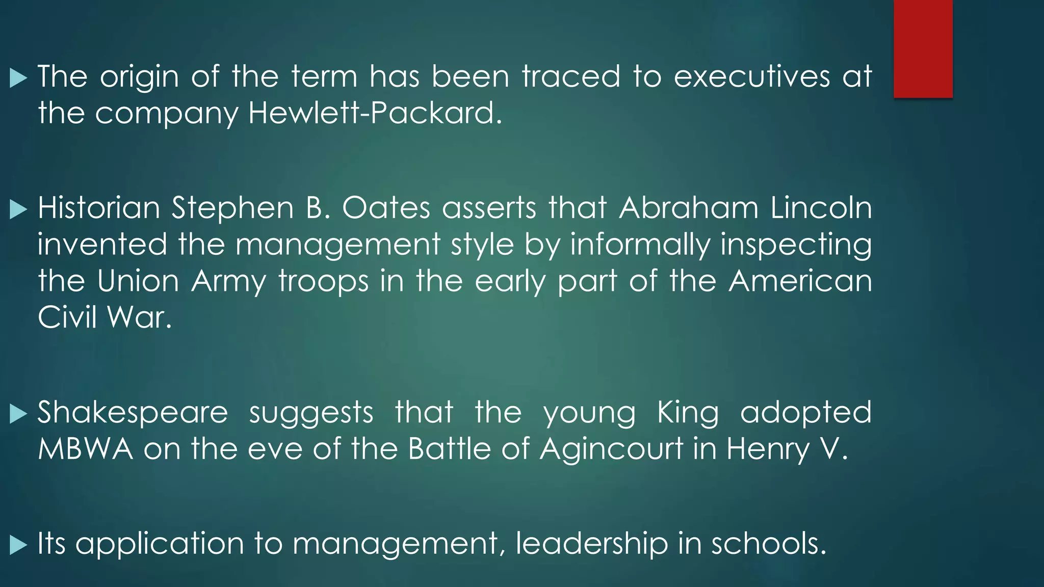  The origin of the term has been traced to executives at
the company Hewlett-Packard.
 Historian Stephen B. Oates asserts that Abraham Lincoln
invented the management style by informally inspecting
the Union Army troops in the early part of the American
Civil War.
 Shakespeare suggests that the young King adopted
MBWA on the eve of the Battle of Agincourt in Henry V.
 Its application to management, leadership in schools.
 
