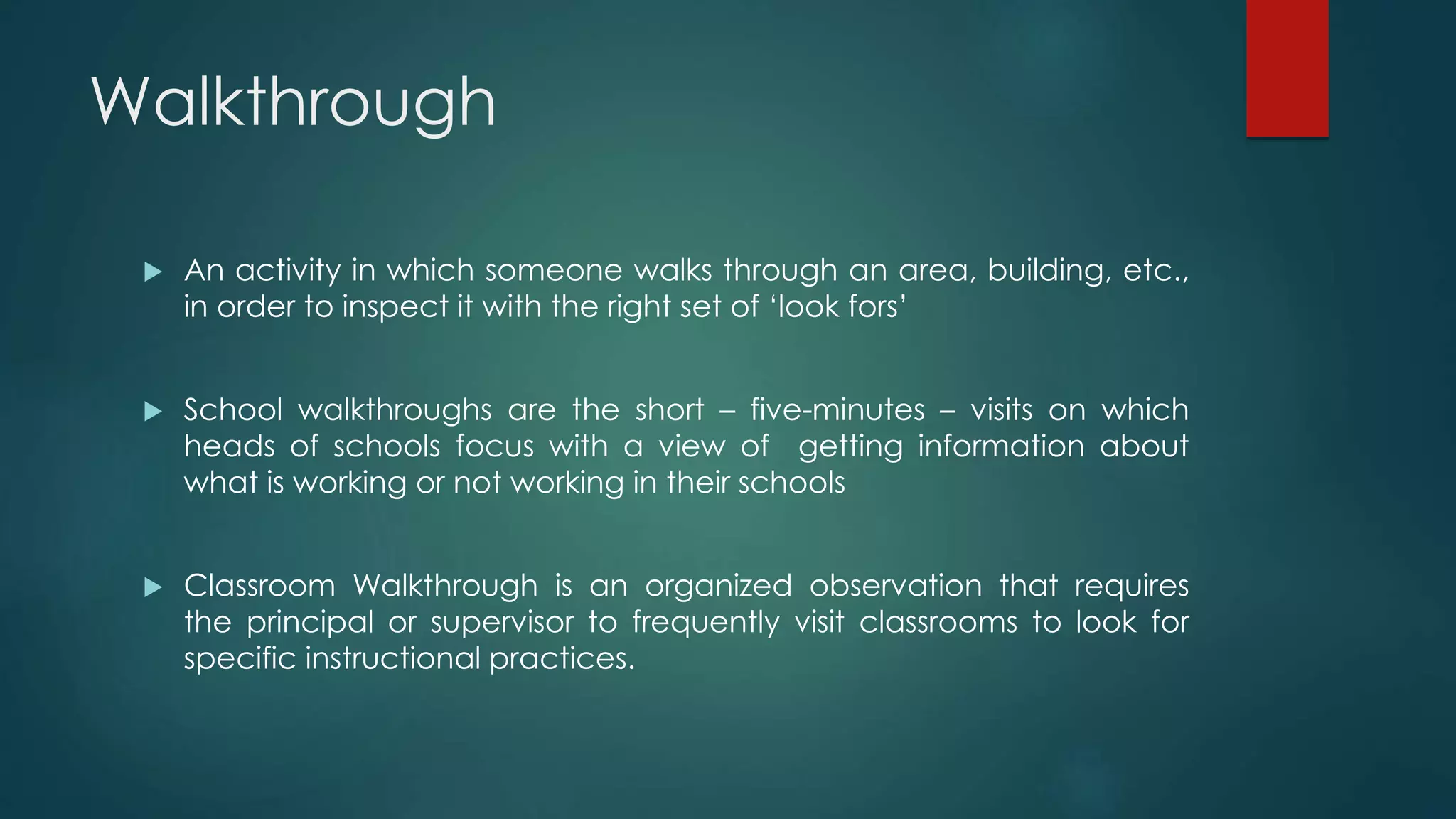 Walkthrough
 An activity in which someone walks through an area, building, etc.,
in order to inspect it with the right set of ‘look fors’
 School walkthroughs are the short – five-minutes – visits on which
heads of schools focus with a view of getting information about
what is working or not working in their schools
 Classroom Walkthrough is an organized observation that requires
the principal or supervisor to frequently visit classrooms to look for
specific instructional practices.
 