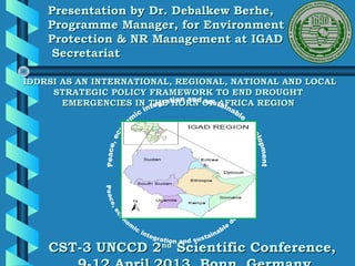 Presentation by Dr. Debalkew Berhe,
    Programme Manager, for Environment
    Protection & NR Management at IGAD
     Secretariat

IDDRSI AS AN INTERNATIONAL, REGIONAL, NATIONAL AND LOCAL
     STRATEGIC POLICY FRAMEWORK TO END DROUGHT
       EMERGENCIES IN THE HORN OF AFRICA REGION




    CST-3 UNCCD 2nd Scientific Conference,
 