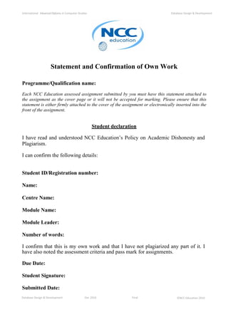 Database Design & Development Dec 2010 Final ©NCC Education 2010
International AdvancedDiploma in Computer Studies Database Design & Development
Statement and Confirmation of Own Work
Programme/Qualification name:
Each NCC Education assessed assignment submitted by you must have this statement attached to
the assignment as the cover page or it will not be accepted for marking. Please ensure that this
statement is either firmly attached to the cover of the assignment or electronically inserted into the
front of the assignment.
Student declaration
I have read and understood NCC Education’s Policy on Academic Dishonesty and
Plagiarism.
I can confirm the following details:
Student ID/Registration number:
Name:
Centre Name:
Module Name:
Module Leader:
Number of words:
I confirm that this is my own work and that I have not plagiarized any part of it. I
have also noted the assessment criteria and pass mark for assignments.
Due Date:
Student Signature:
Submitted Date:
 