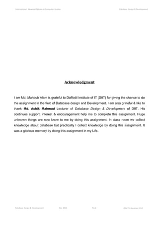 Database Design & Development Dec 2010 Final ©NCC Education 2010
International AdvancedDiploma in Computer Studies Database Design & Development
Acknowledgment
I am Md. Mahbub Alam is grateful to Daffodil Institute of IT (DIIT) for giving the chance to do
the assignment in the field of Database design and Development. I am also grateful & like to
thank Md. Ashik Mahmud Lecturer of Database Design & Development of DIIT. His
continues support, interest & encouragement help me to complete this assignment. Huge
unknown things are now know to me by doing this assignment. In class room we collect
knowledge about database but practically I collect knowledge by doing this assignment. It
was a glorious memory by doing this assignment in my Life.
 