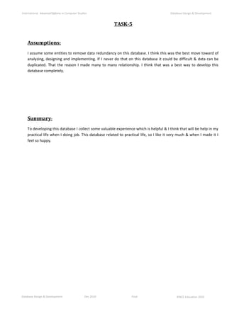Database Design & Development Dec 2010 Final ©NCC Education 2010
International AdvancedDiploma in Computer Studies Database Design & Development
TASK-5
Assumptions:
I assume some entities to remove data redundancy on this database. I think this was the best move toward of
analyzing, designing and implementing. If I never do that on this database it could be difficult & data can be
duplicated. That the reason I made many to many relationship. I think that was a best way to develop this
database completely.
Summary:
To developing this database I collect some valuable experience which is helpful & I think that will be help in my
practical life when I doing job. This database related to practical life, so I like it very much & when I made it I
feel so happy.
 