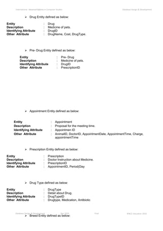 Database Design & Development Dec 2010 Final ©NCC Education 2010
International AdvancedDiploma in Computer Studies Database Design & Development
 Drug Entity defined as below:
 Pre- Drug Entity defined as below:
 Appointment Entity defined as below:
 Prescription Entity defined as below:
 Drug Type defined as below:
 Breed Entity defined as below:
Entity : Drug
Description : Medicine of pets.
Identifying Attribute : DrugID
Other Attribute : DrugName, Cost, DrugType.
Entity : Pre- Drug
Description : Medicine of pets.
Identifying Attribute : DrugID
Other Attribute : PrescriptionID
Entity : Appointment
Description : Proposal for the meeting time.
Identifying Attribute : Appointmen ID
Other Attribute : AnimalID, DoctorID, AppointmentDate, AppointmentTime, Charge,
appointmentTime
Entity : Prescription
Description : Doctor Instruction about Medicine.
Identifying Attribute : PrescriptionID
Other Attribute : AppointmentID, Period(Day
Entity : DrugType
Description : Detail about Drug.
Identifying Attribute : DrugTypeID
Other Attribute : Drugtype, Medication, Antibiotic
 