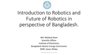 Introduction to Robotics and
Future of Robotics in
perspective of Bangladesh.
Md. Mahbub Alam
Scientific Officer
Institute of Electronics
Bangladesh Atomic Energy Commission
AERE, Savar, Dhaka.
Md. Mahbub Alam, SO, IE, AERE
 
