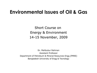 Short Course on  Energy & Environment 14-15 November, 2009 Dr. Mahbubur Rahman Assistant Professor Department of Petroleum & Mineral Resources Engg (PMRE) Bangladesh University of Engg & Tecnology Environmental Issues of Oil & Gas 