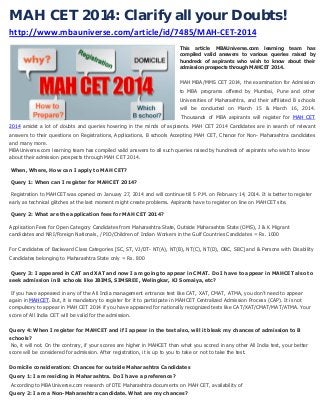 MAH CET 2014: Clarify all your Doubts!
http://www.mbauniverse.com/article/id/7485/MAH-CET-2014
This article MBAUniverse.com learning team has
compiled valid answers to various queries raised by
hundreds of aspirants who wish to know about their
admission prospects through MAHCET 2014.

MAH MBA/MMS CET 2014, the examination for Admission
to MBA programs offered by Mumbai, Pune and other
Universities of Maharashtra, and their affiliated B schools
will be conducted on March 15 & March 16, 2014.
Thousands of MBA aspirants will register for MAH CET
2014 amidst a lot of doubts and queries hovering in the minds of aspirants. MAH CET 2014 Candidates are in search of relevant
answers to their questions on Registrations, Applications, B schools Accepting MAH CET, Chance for Non- Maharashtra candidates
and many more.
MBAUniverse.com learning team has compiled valid answers to all such queries raised by hundreds of aspirants who wish to know
about their admission prospects through MAH CET 2014.
When, Where, How can I apply to MAH CET?
Query 1: When can I register for MAHCET 2014?
Registration to MAHCET was opened on January 27, 2014 and will continue till 5 P.M. on February 14, 2014. It is better to register
early as technical glitches at the last moment might create problems. Aspirants have to register on line on MAHCET site.
Query 2: What are the application fees for MAH CET 2014?
Application Fees for Open Category Candidates from Maharashtra State, Outside Maharashtra State (OMS), J & K Migrant
candidates and NRI/Foreign Nationals, / PIO/Children of Indian Workers in the Gulf Countries Candidates = Rs. 1000
For Candidates of Backward Class Categories [SC, ST, VJ/DT- NT(A), NT(B), NT(C), NT(D), OBC, SBC] and & Persons with Disability
Candidates belonging to Maharashtra State only = Rs. 800
Query 3: I appeared in CAT and XAT and now I am going to appear in CMAT. Do I have to appear in MAHCET also to
seek admission in B schools like JBIMS, SIMSREE, Welingkar, KJ Somaiya, etc?
If you have appeared in any of the All India management entrance test like CAT, XAT, CMAT, ATMA, you don’t need to appear
again in MAHCET. But, it is mandatory to register for it to participate in MAHCET Centralized Admission Process (CAP). It is not
compulsory to appear in MAH CET 2014 if you have appeared for nationally recognized tests like CAT/XAT/CMAT/MAT/ATMA. Your
score of All India CET will be valid for the admission.
Query 4: When I register for MAHCET and if I appear in the test also, will it bleak my chances of admission to B
schools?
No, it will not. On the contrary, if your scores are higher in MAHCET than what you scored in any other All India test, your better
score will be considered for admission. After registration, it is up to you to take or not to take the test.
Domicile consideration: Chances for outside Maharashtra Candidates
Query 1: I am residing in Maharashtra. Do I have a preference?
According to MBAUniverse.com research of DTE Maharashtra documents on MAH CET, availability of
Query 2: I am a Non-Maharashtra candidate. What are my chances?

 