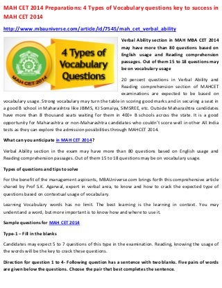 MAH CET 2014 Preparations: 4 Types of Vocabulary questions key to success in
MAH CET 2014
http://www.mbauniverse.com/article/id/7545/mah_cet_verbal_ability
Verbal Ability section in MAH MBA CET 2014
may have more than 80 questions based on
English usage and Reading comprehension
passages. Out of them 15 to 18 questions may
be on vocabulary usage
20 percent questions in Verbal Ability and
Reading comprehension section of MAHCET
examinations are expected to be based on
vocabulary usage. Strong vocabulary may turn the table in scoring good marks and in securing a seat in
a good B school in Maharashtra like JBIMS, KJ Somaiya, SIMSREE, etc. Outside Maharashtra candidates
have more than 8 thousand seats waiting for them in 400+ B schools across the state. It is a good
opportunity for Maharashtra or non-Maharashtra candidates who couldn’t score well in other All India
tests as they can explore the admission possibilities through MAHCET 2014.
What can you anticipate in MAH CET 2014?
Verbal Ability section in the exam may have more than 80 questions based on English usage and
Reading comprehension passages. Out of them 15 to 18 questions may be on vocabulary usage.
Types of questions and tips to solve
For the benefit of the management aspirants, MBAUniverse.com brings forth this comprehensive article
shared by Prof S.K. Agarwal, expert in verbal area, to know and how to crack the expected type of
questions based on contextual usage of vocabulary.
Learning Vocabulary words has no limit. The best learning is the learning in context. You may
understand a word, but more important is to know how and where to use it.
Sample questions for MAH CET 2014
Type-1 – Fill in the blanks
Candidates may expect 5 to 7 questions of this type in the examination. Reading, knowing the usage of
the words will be the key to crack these questions.
Direction for question 1 to 4- Following question has a sentence with two blanks. Five pairs of words
are given below the questions. Choose the pair that best completes the sentence.

 