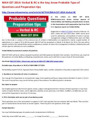 MAH CET 2014: Verbal & RC is the key; know Probable Type of
Questions and Preparation tips
http://www.mbauniverse.com/article/id/7514/MAH-CET-2014-Verbal-RC
In
this
article
on
MAH
CET
2014,
MBAUniverse.com shares various aspects of
Verbal Ability and Reading comprehension section
in the Examination with preparation tips from Prof
S. K. Agarwal, expert on Verbal Ability.
Registration to MAH CET 2014 closed on February 14,
2014. Unlike the year 2013 when CMAT scores were
used for admissions and hundreds of seats in various
management colleges of Maharashtra were not filled
due to the break in conduct of this entrance test, B schools in Maharashtra are expected to receive a good number of
applications in a range of 70 to 80 thousand. MH CET will be conducted on March 15 & March 16, 2014. The test will be
equally useful for the outside Maharashtra candidates as number of seats in the management institutes in Maharashtra will
remain open for admission to such candidates.
Verbal Ability has maximum number of questions
MAH CET 2014 will be an online computer based test with 200 questions divided in four sections. Out of them, you may find
80 questions on Verbal Ability and Reading comprehension and as such it will form a major chunk of the examination.
Also Read: MAH CET 2014: 10 key Facts and tips for MAH CET MBA 2014 preparations
Probable type of questions in VA RC of MAH MBA CET 2014
Verbal Ability expert Prof S.K. Agarwal shares the probable topics, number and pattern of questions expected in this section
1. Questions on Correction of errors in sentences –
You may get 6 to 8 questions on core grammar usage. Every question will have a long sentence divided in 5 parts-1, 2,3,4,5.
The error if any will be in any one of the four parts of the sentence. The difficulty level is moderate.
Key topics to prepare
Core English grammars like Parts of speech, tenses, subject-verb agreement form the base of these questions. If you have
clarity on topics like time zones, use of adjectives, adverbs, nouns, pronouns, non-finites, modifiers, conditionals, you can
solve all the 8 questions in less than 4-5 minutes.
2. Fill in the blanks with correct pair of vocabulary words
These questions are on the same pattern as appear in CAT. Each question has one sentence with two blanks. There are five
pairs of words below the sentence as answer options. There may be 6 to 8 questions of this type
Sample Question
You may find following types of questions with moderate level of difficulty.
Yesterday, around 400 huts were __________ in a major fire which __________ the slum area.

 