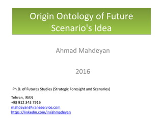 Origin Ontology of Future
Scenario's Idea
Origin Ontology of Future
Scenario's Idea
Ahmad Mahdeyan
2016
Ph.D. of Futures Studies (Strategic Foresight and Scenarios)
Tehran, IRAN
+98 912 343 7916
mahdeyan@iraneservice.com
https://linkedin.com/in/ahmadeyan
 