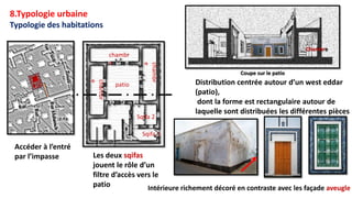 Distribution centrée autour d’un west eddar
(patio),
dont la forme est rectangulaire autour de
laquelle sont distribuées les différentes pièces
patio
Les deux sqifas
jouent le rôle d’un
filtre d’accès vers le
patio
Coupe sur le patio
Chambre
Sqifa 2
Sqifa 1
chambr
e
chambr
e
chambr
e
Intérieure richement décoré en contraste avec les façade aveugle
Accéder à l’entré
par l’impasse
Typologie des habitations
8.Typologie urbaine
 