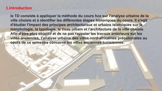 1.Introduction
le TD consiste à appliquer la méthode du cours hca sur l'analyse urbaine de la
ville choisie et à identifier les différentes étapes historiques du cours. Il s'agit
d'étudier l'impact des principes architecturaux et urbains islamiques sur la
morphologie, la typologie, le tissu urbain et l'architecture de la ville choisie.
Afin d'être plus objectif et de ne pas rappeler les travaux antérieurs sur les
villes anciennes, l'analyse urbaine des villes nord-africaines précoloniales au
cours de ce semestre concerne les villes anciennes tunisiennes.
 