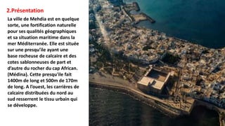 2.Présentation
La ville de Mehdia est en quelque
sorte, une fortification naturelle
pour ses qualités géographiques
et sa situation maritime dans la
mer Méditerranée. Elle est située
sur une presqu’ile ayant une
base rocheuse de calcaire et des
cotes sablonneuses de part et
d’autre du rocher du cap African.
(Médina). Cette presqu'ile fait
1400m de long et 500m de 170m
de long. A l’ouest, les carrières de
calcaire distribuées du nord au
sud resserrent le tissu urbain qui
se développe.
 