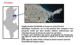 L’agglomération De Mahdia se trouve au centre Est de la
République Tunisienne, sur un site pouvant être comparé à une
presqu'île limité par deux bandes côtières sablonneuses qui
s’étendent de part et d’autre du rocher du cap Africa.
A l’ouest, vers l’intérieur des terres, la presqu’île est fermée par
une ligne de crêtes qui culminent à 39,50 m à l’entrée nord de la
ville.
Cette ligne de crêtes limite à l’Ouest le bassin versant couvrant
l’ensemble de l’espace urbain.
3.situation
 